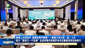 皖浙人大同向行 流域共保开新局——两省三市六区（县）人大助力“新安江—千岛湖”生态环境共同保护合作区建设系列活动举行